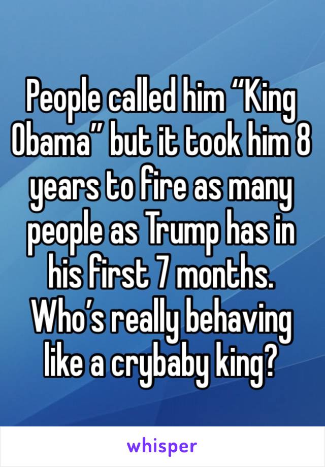 People called him “King Obama” but it took him 8 years to fire as many people as Trump has in his first 7 months. Who’s really behaving like a crybaby king?