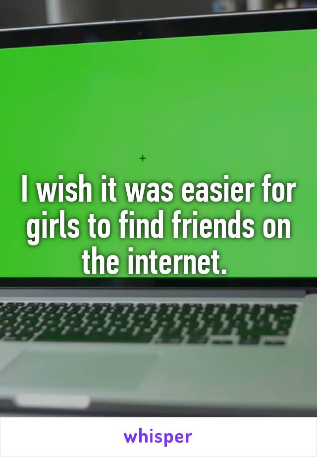 I wish it was easier for girls to find friends on the internet. 