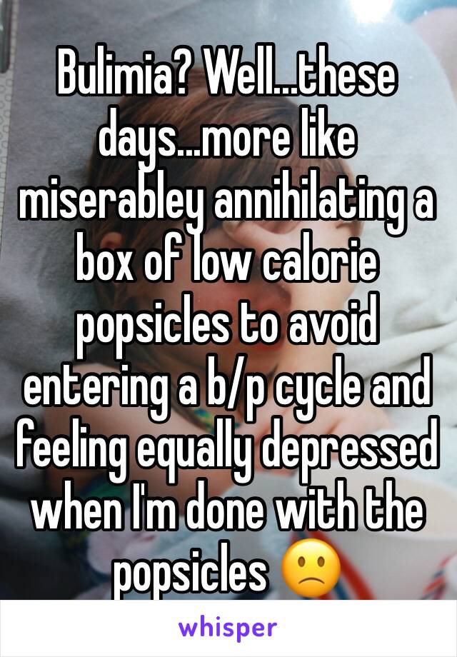 Bulimia? Well...these days...more like miserabley annihilating a box of low calorie popsicles to avoid entering a b/p cycle and feeling equally depressed when I'm done with the popsicles 🙁