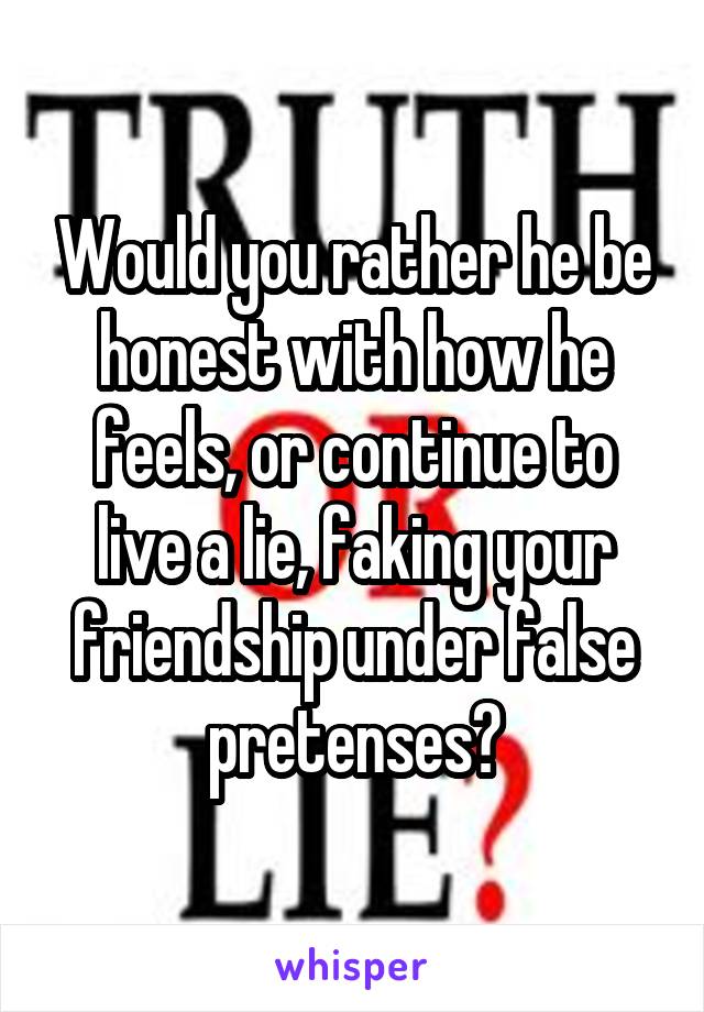 Would you rather he be honest with how he feels, or continue to live a lie, faking your friendship under false pretenses?