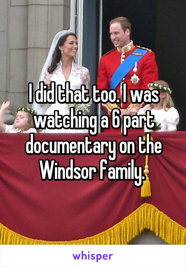 I did that too. I was watching a 6 part documentary on the Windsor family. 