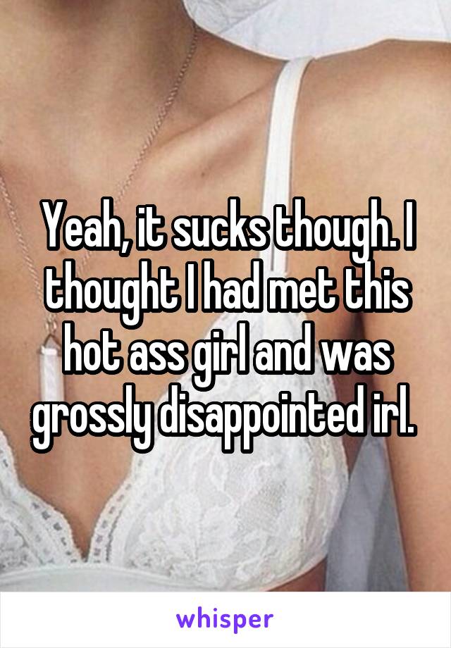 Yeah, it sucks though. I thought I had met this hot ass girl and was grossly disappointed irl. 