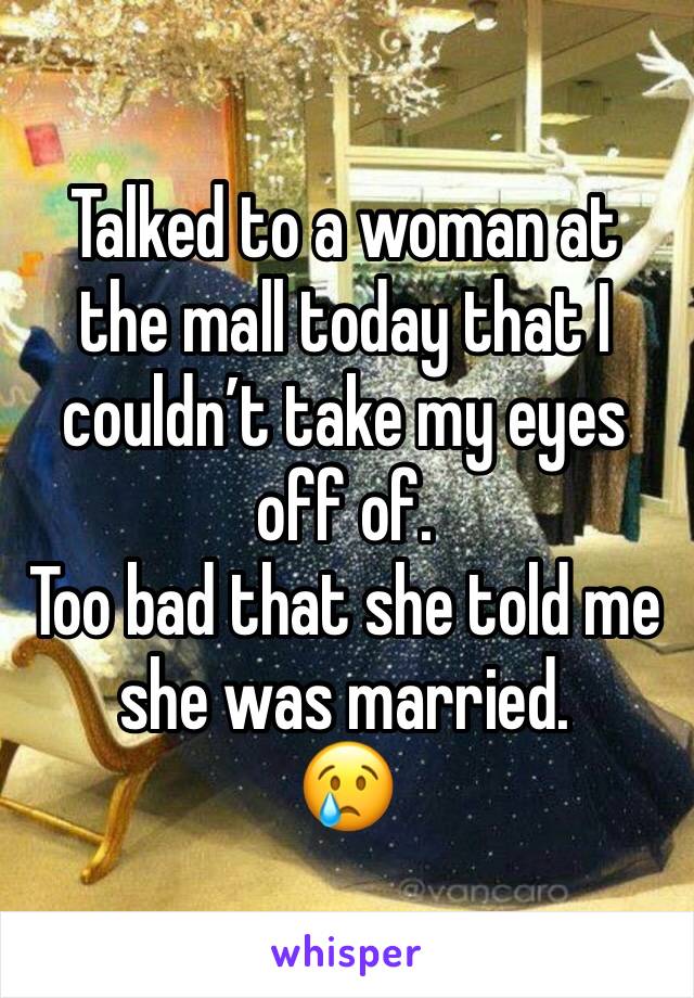 Talked to a woman at the mall today that I couldn’t take my eyes off of.
Too bad that she told me she was married.
😢