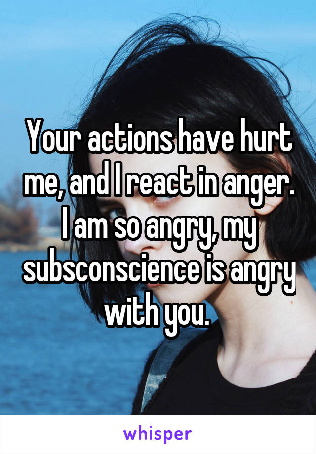 Your actions have hurt me, and I react in anger. I am so angry, my subsconscience is angry with you. 