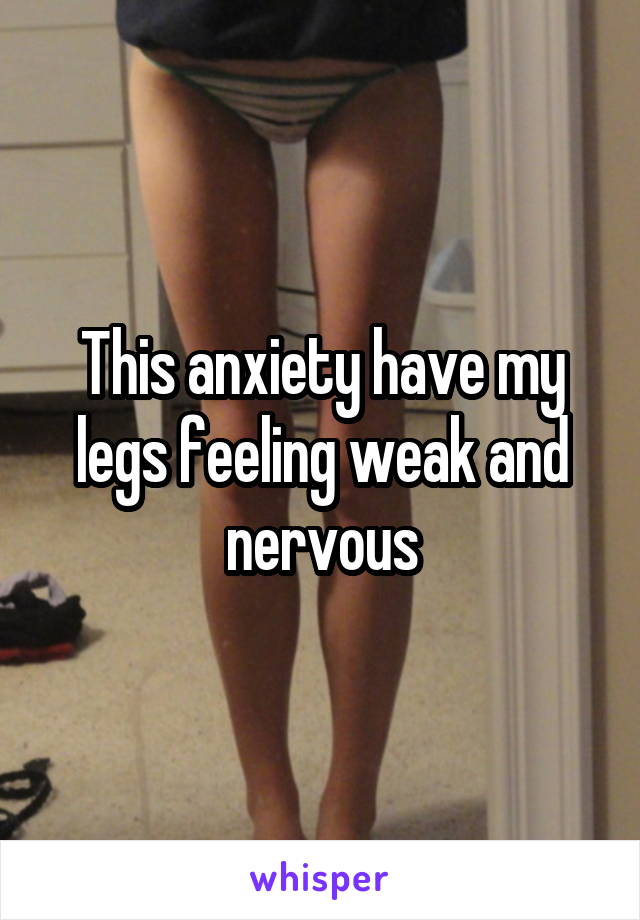 This anxiety have my legs feeling weak and nervous