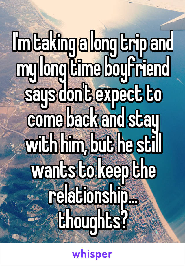 I'm taking a long trip and my long time boyfriend says don't expect to come back and stay with him, but he still wants to keep the relationship... thoughts?