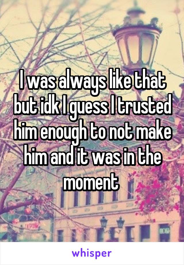 I was always like that but idk I guess I trusted him enough to not make him and it was in the moment 