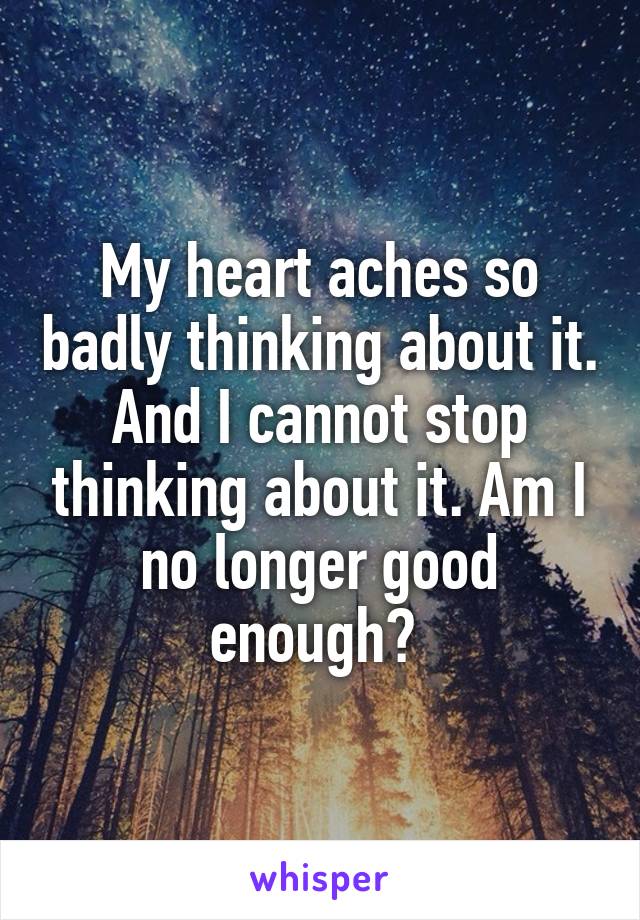 My heart aches so badly thinking about it. And I cannot stop thinking about it. Am I no longer good enough? 