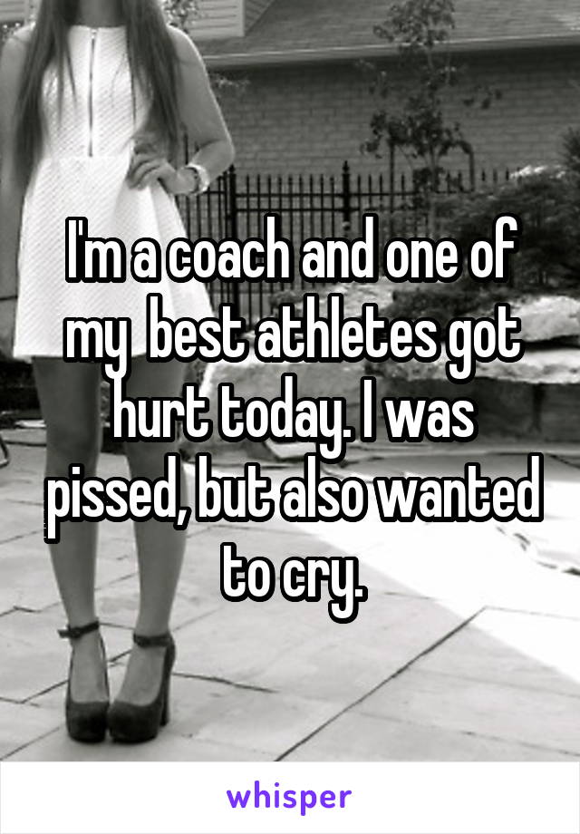 I'm a coach and one of my  best athletes got hurt today. I was pissed, but also wanted to cry.