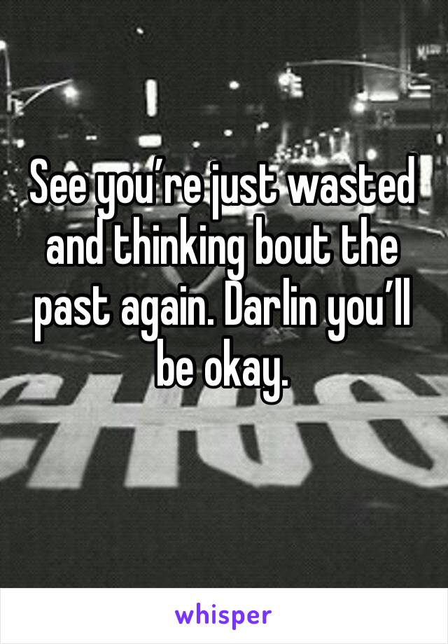 See you’re just wasted and thinking bout the past again. Darlin you’ll be okay. 