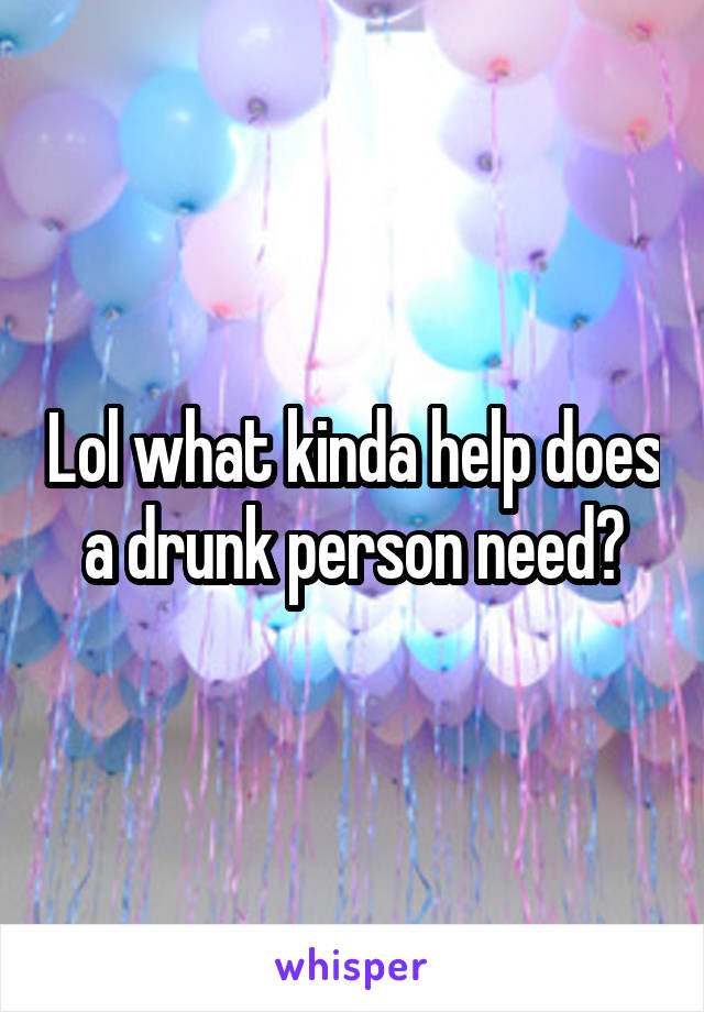 Lol what kinda help does a drunk person need?