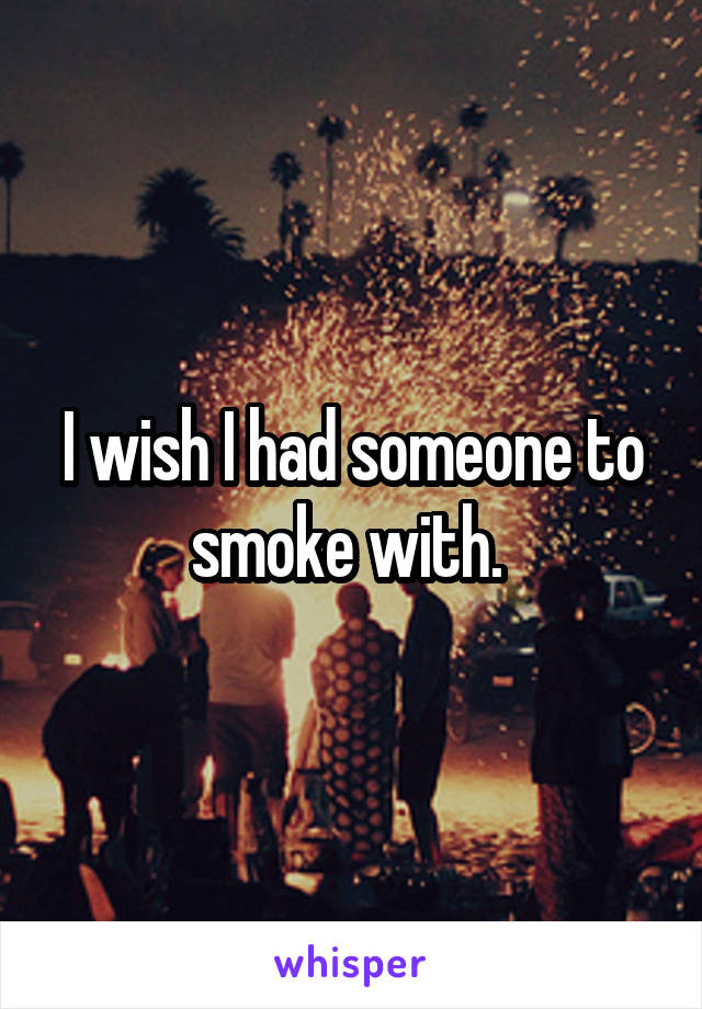 I wish I had someone to smoke with. 