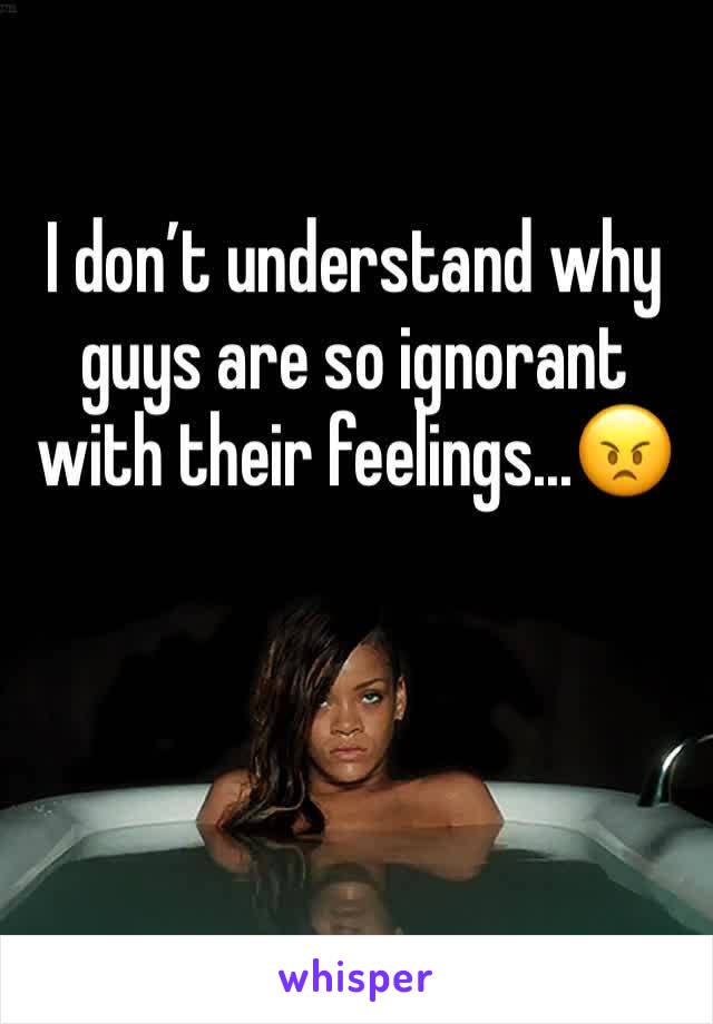 I don’t understand why guys are so ignorant with their feelings...😠