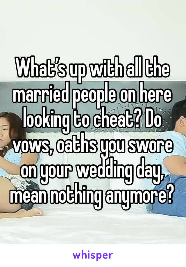 What’s up with all the married people on here looking to cheat? Do vows, oaths you swore on your wedding day, mean nothing anymore?