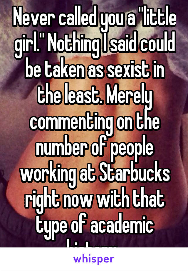 Never called you a "little girl." Nothing I said could be taken as sexist in the least. Merely commenting on the number of people working at Starbucks right now with that type of academic history. 