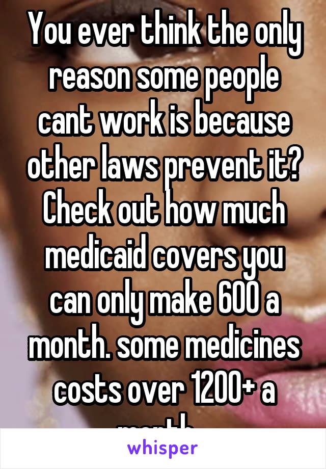 You ever think the only reason some people cant work is because other laws prevent it? Check out how much medicaid covers you can only make 600 a month. some medicines costs over 1200+ a month.  