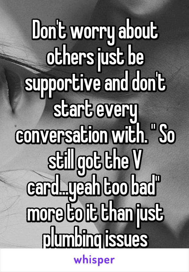 Don't worry about others just be supportive and don't start every conversation with. " So still got the V card...yeah too bad"  more to it than just plumbing issues