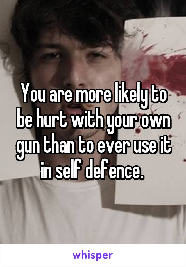 You are more likely to be hurt with your own gun than to ever use it in self defence. 