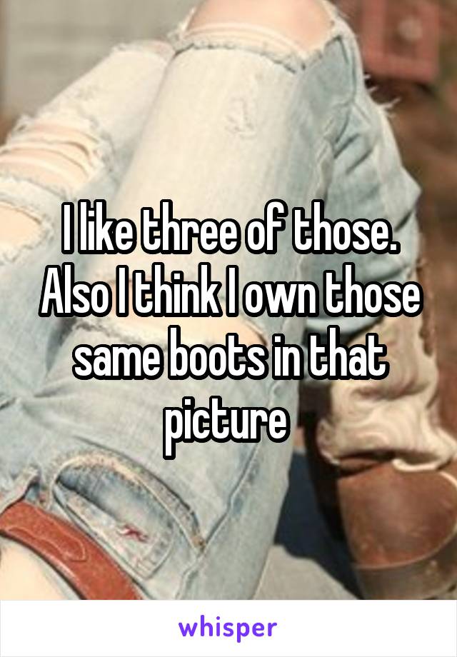 I like three of those. Also I think I own those same boots in that picture 