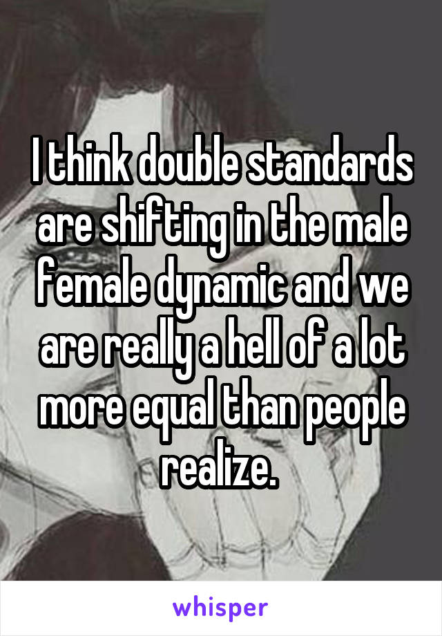 I think double standards are shifting in the male female dynamic and we are really a hell of a lot more equal than people realize. 