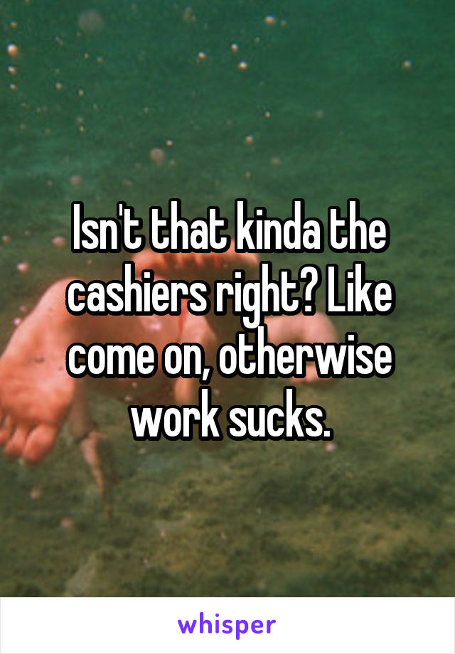 Isn't that kinda the cashiers right? Like come on, otherwise work sucks.