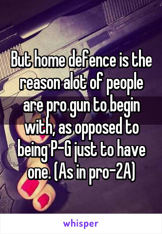 But home defence is the reason alot of people are pro gun to begin with, as opposed to being P-G just to have one. (As in pro-2A)