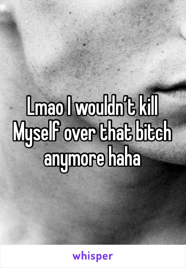 Lmao I wouldn’t kill
Myself over that bitch anymore haha