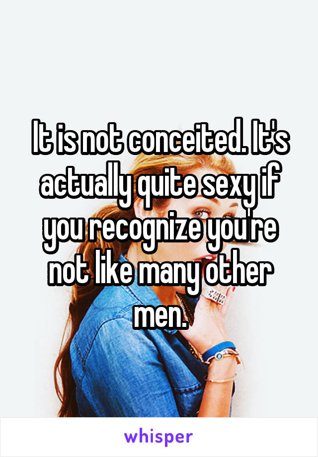 It is not conceited. It's actually quite sexy if you recognize you're not like many other men.