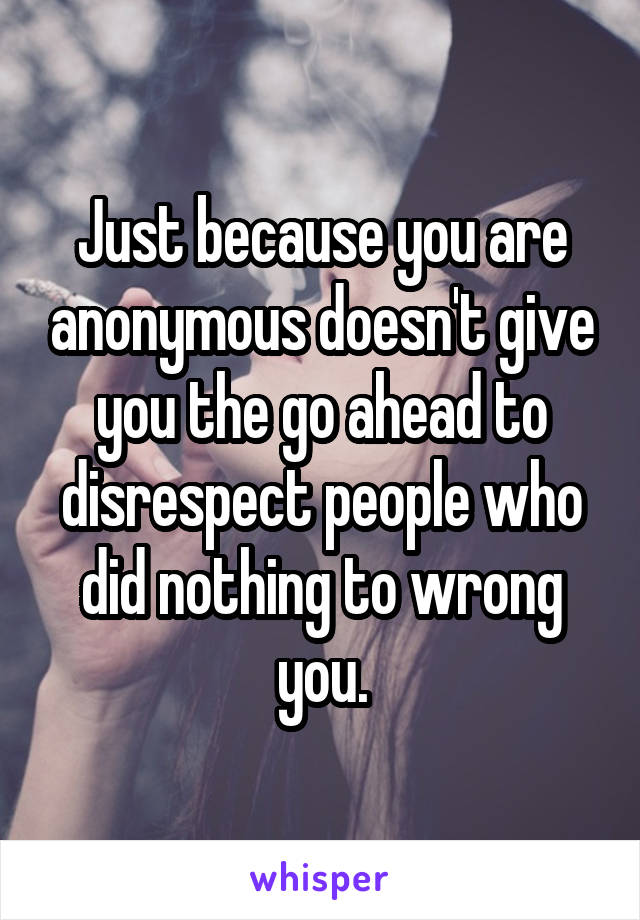 Just because you are anonymous doesn't give you the go ahead to disrespect people who did nothing to wrong you.