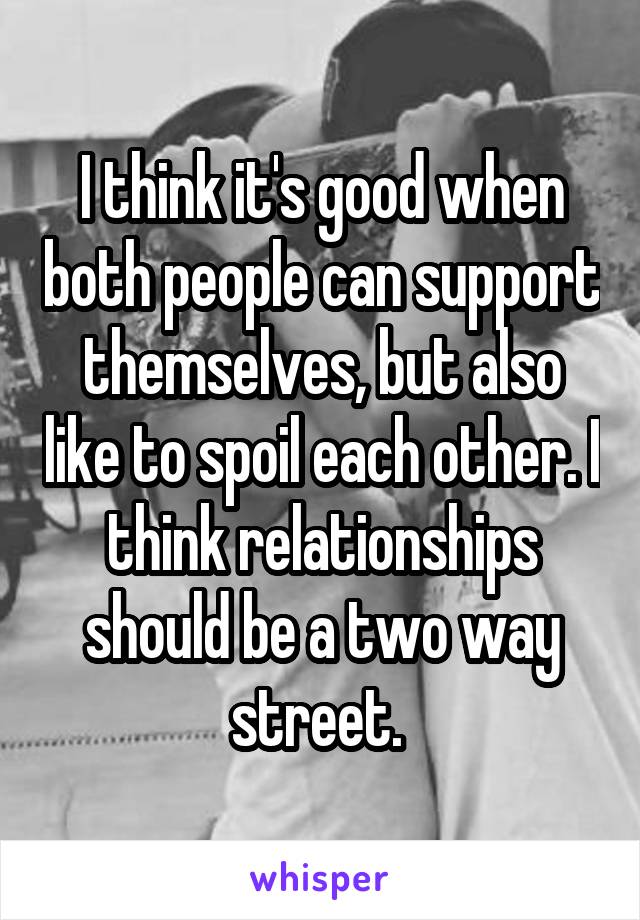 I think it's good when both people can support themselves, but also like to spoil each other. I think relationships should be a two way street. 