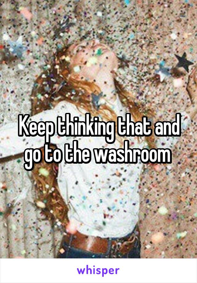 Keep thinking that and go to the washroom 