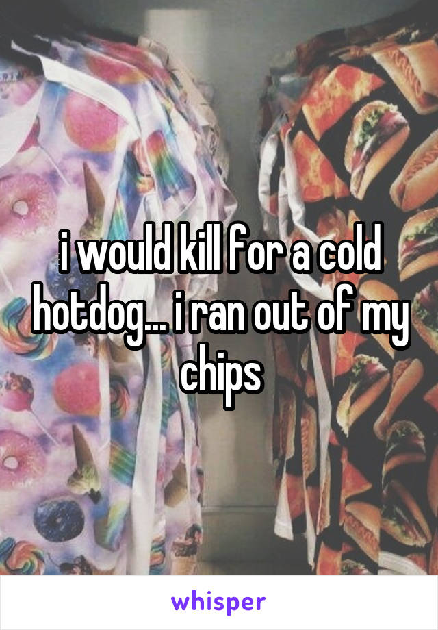 i would kill for a cold hotdog... i ran out of my chips