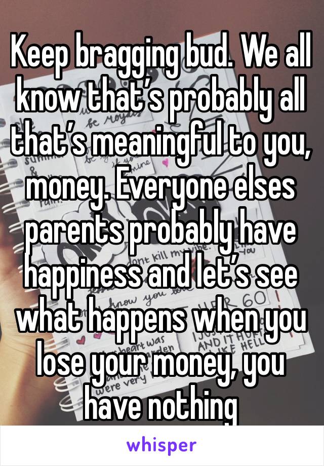 Keep bragging bud. We all know that’s probably all that’s meaningful to you, money. Everyone elses parents probably have happiness and let’s see what happens when you lose your money, you have nothing