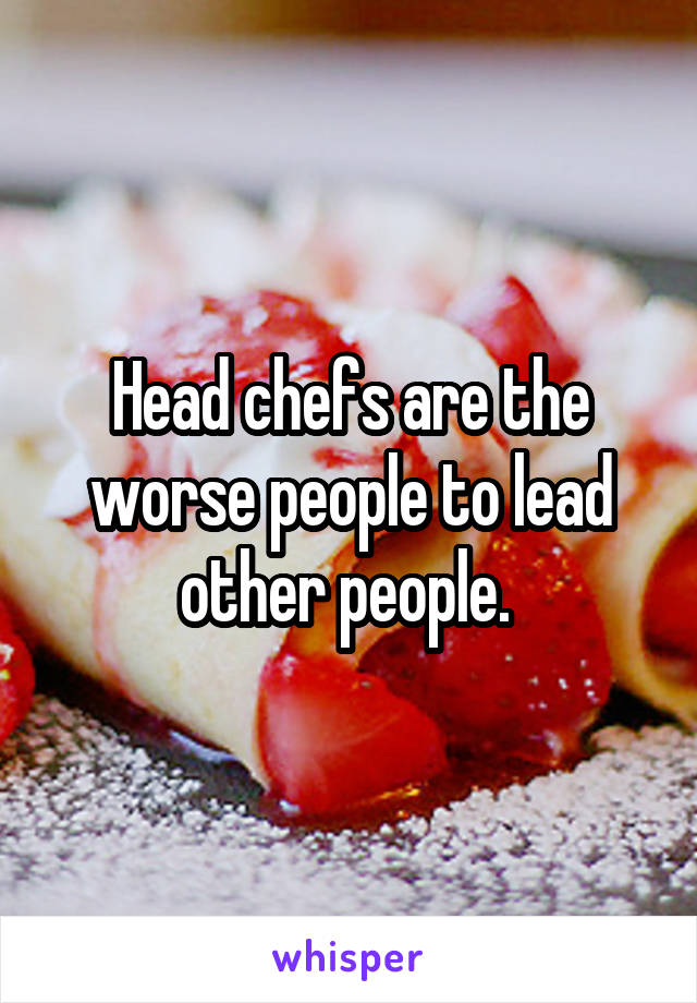 Head chefs are the worse people to lead other people. 