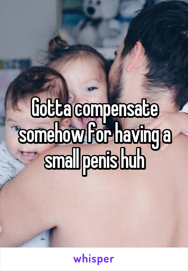 Gotta compensate somehow for having a small penis huh