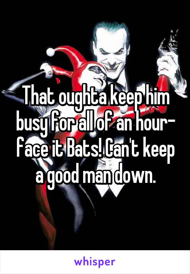 That oughta keep him busy for all of an hour- face it Bats! Can't keep a good man down.