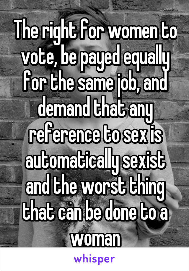 The right for women to vote, be payed equally for the same job, and demand that any reference to sex is automatically sexist and the worst thing that can be done to a woman