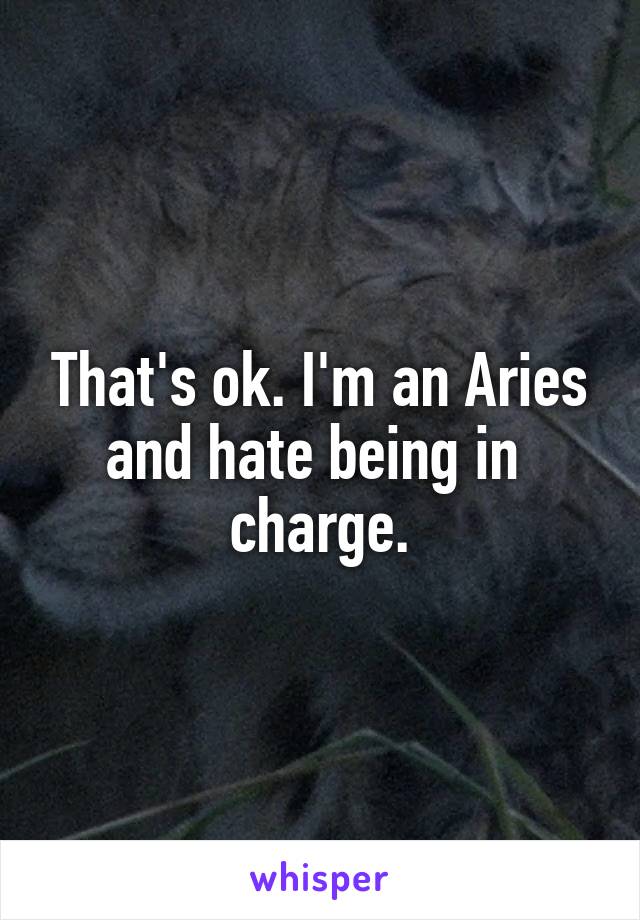 That's ok. I'm an Aries and hate being in  charge.