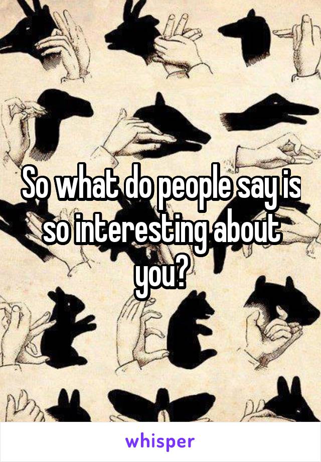 So what do people say is so interesting about you?