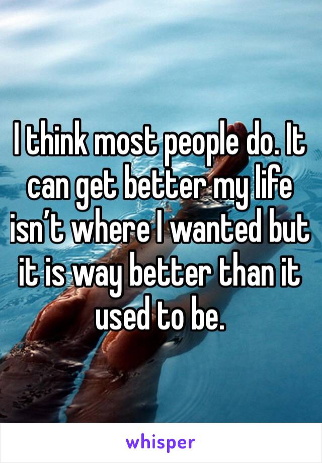 I think most people do. It can get better my life isn’t where I wanted but it is way better than it used to be. 