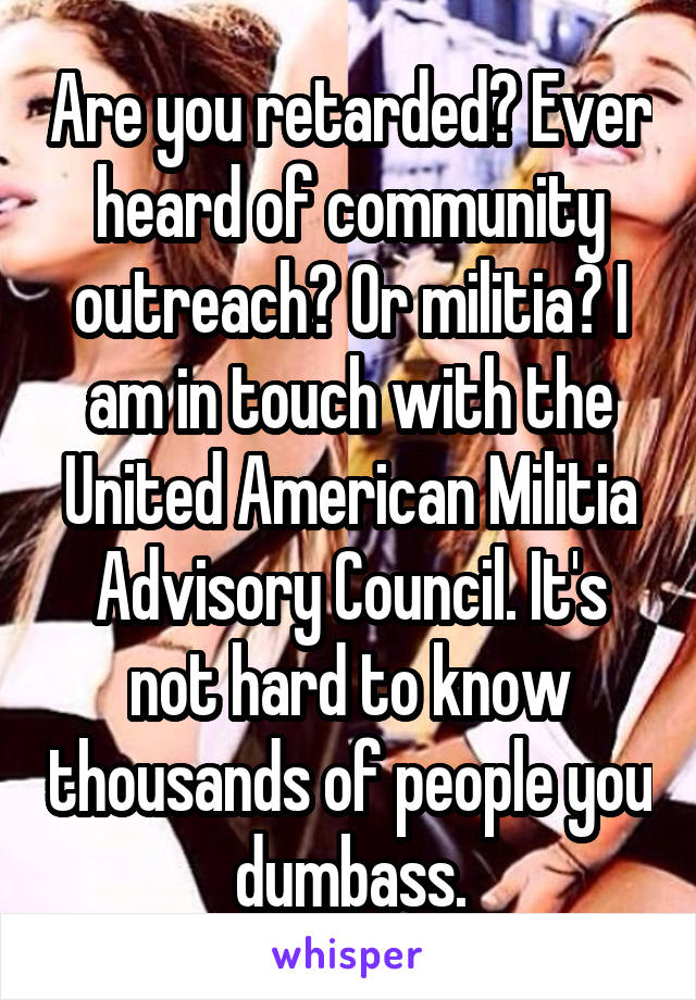 Are you retarded? Ever heard of community outreach? Or militia? I am in touch with the United American Militia Advisory Council. It's not hard to know thousands of people you dumbass.