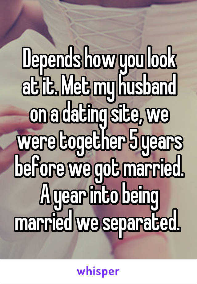 Depends how you look at it. Met my husband on a dating site, we were together 5 years before we got married. A year into being married we separated. 