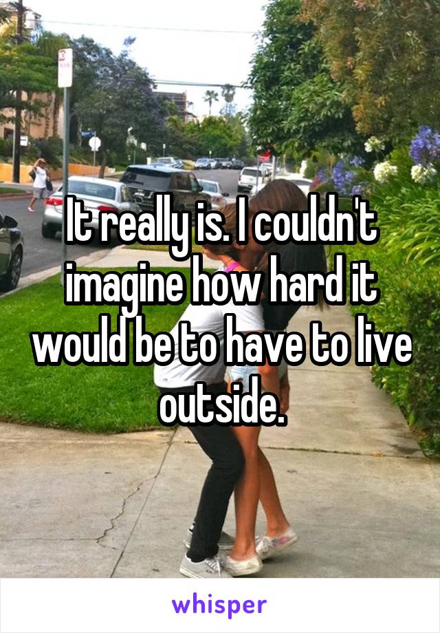 It really is. I couldn't imagine how hard it would be to have to live outside.