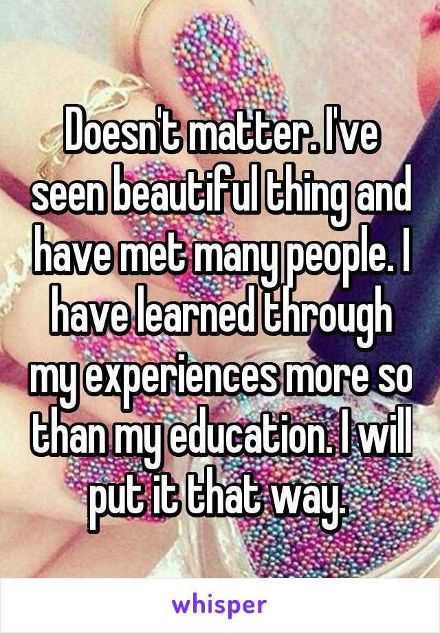 Doesn't matter. I've seen beautiful thing and have met many people. I have learned through my experiences more so than my education. I will put it that way. 