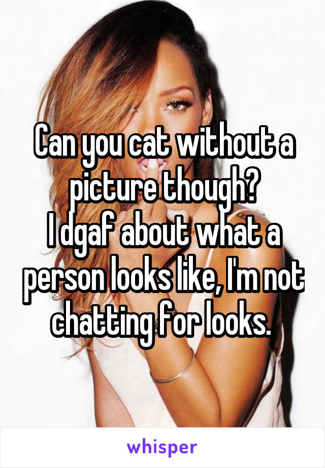 Can you cat without a picture though?
I dgaf about what a person looks like, I'm not chatting for looks. 