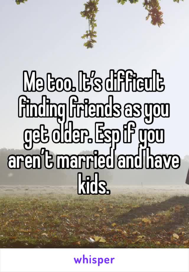 Me too. It’s difficult finding friends as you get older. Esp if you aren’t married and have kids.