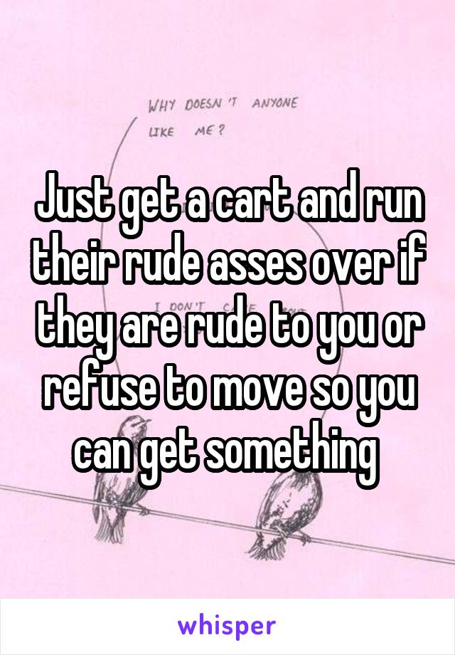 Just get a cart and run their rude asses over if they are rude to you or refuse to move so you can get something 