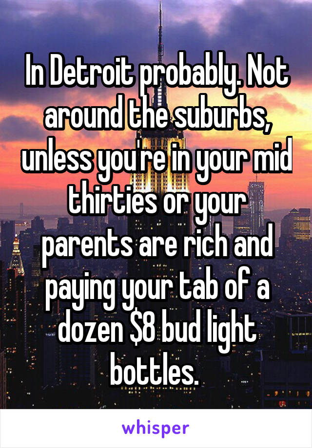 In Detroit probably. Not around the suburbs, unless you're in your mid thirties or your parents are rich and paying your tab of a dozen $8 bud light bottles. 