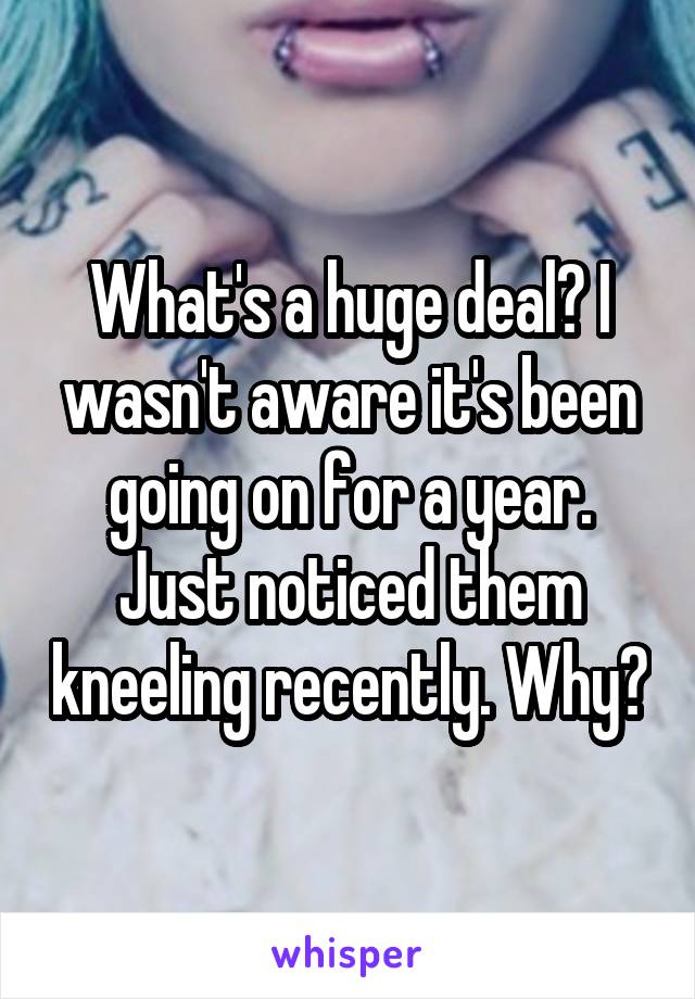What's a huge deal? I wasn't aware it's been going on for a year. Just noticed them kneeling recently. Why?