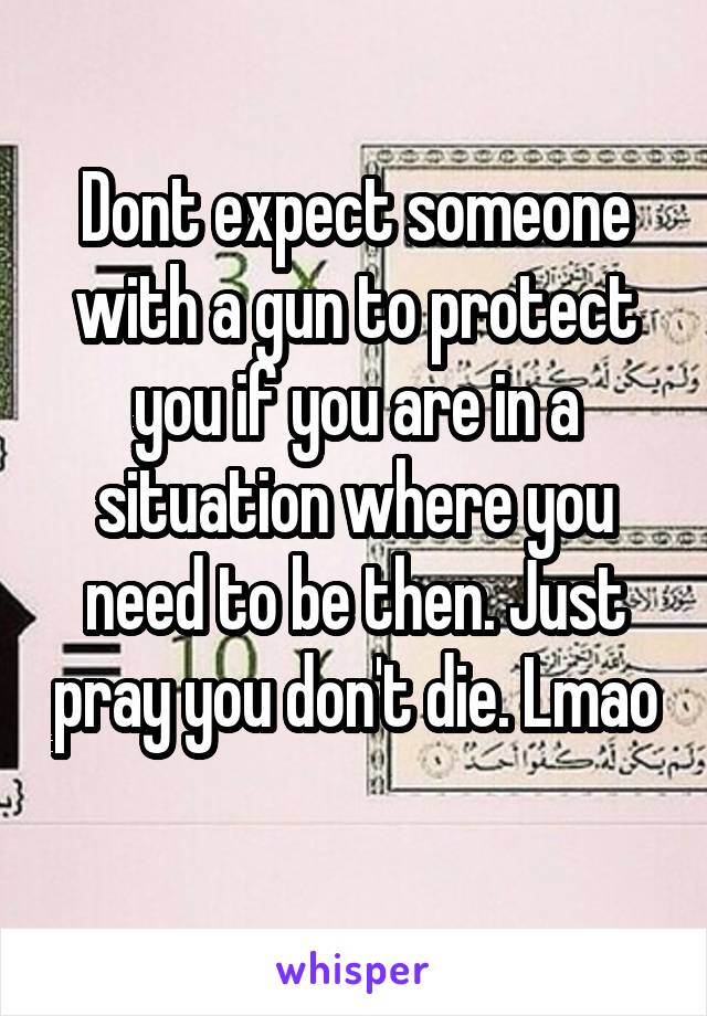 Dont expect someone with a gun to protect you if you are in a situation where you need to be then. Just pray you don't die. Lmao 